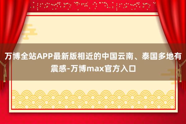 万博全站APP最新版相近的中国云南、泰国多地有震感-万博max官方入口