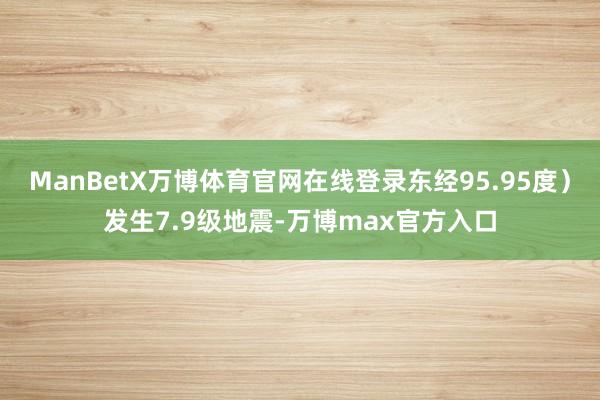 ManBetX万博体育官网在线登录东经95.95度）发生7.9级地震-万博max官方入口
