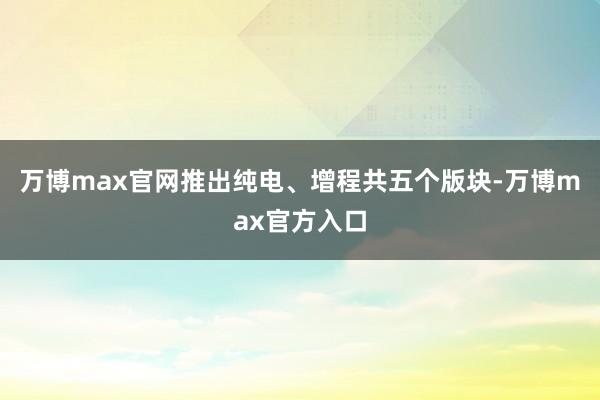 万博max官网推出纯电、增程共五个版块-万博max官方入口