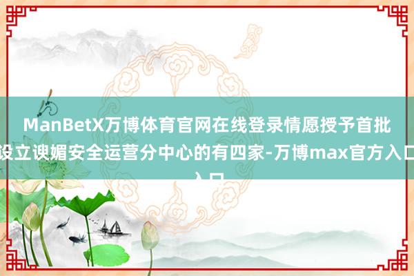 ManBetX万博体育官网在线登录情愿授予首批设立谀媚安全运营分中心的有四家-万博max官方入口