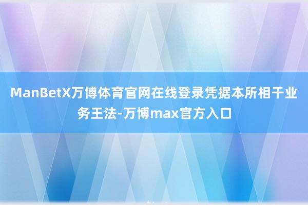 ManBetX万博体育官网在线登录凭据本所相干业务王法-万博max官方入口