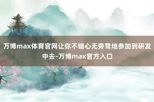 万博max体育官网让你不错心无旁骛地参加到研发中去-万博max官方入口