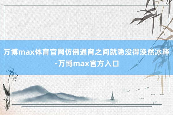 万博max体育官网仿佛通宵之间就隐没得涣然冰释-万博max官方入口