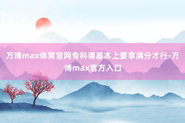 万博max体育官网专科课基本上要拿满分才行-万博max官方入口