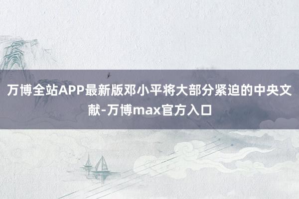 万博全站APP最新版邓小平将大部分紧迫的中央文献-万博max官方入口