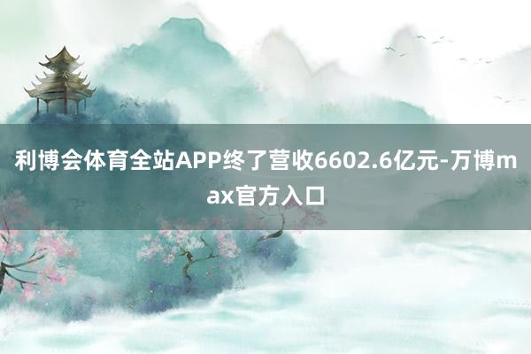利博会体育全站APP终了营收6602.6亿元-万博max官方入口