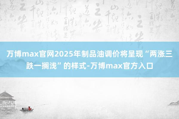 万博max官网2025年制品油调价将呈现“两涨三跌一搁浅”的样式-万博max官方入口