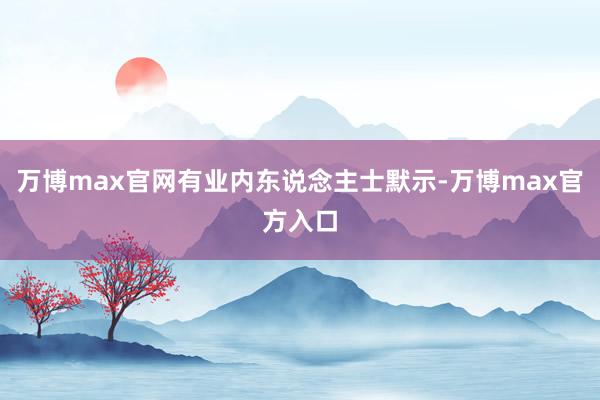 万博max官网有业内东说念主士默示-万博max官方入口