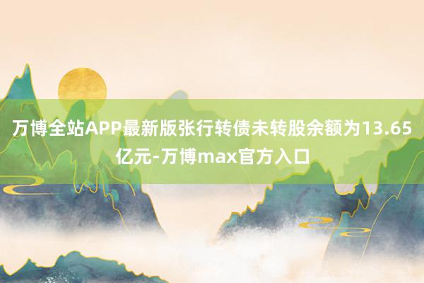 万博全站APP最新版张行转债未转股余额为13.65亿元-万博max官方入口
