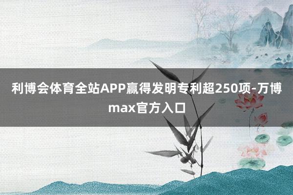 利博会体育全站APP赢得发明专利超250项-万博max官方入口