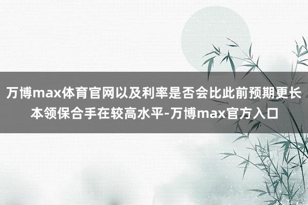 万博max体育官网以及利率是否会比此前预期更长本领保合手在较高水平-万博max官方入口