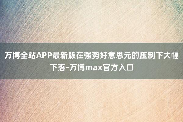 万博全站APP最新版在强势好意思元的压制下大幅下落-万博max官方入口