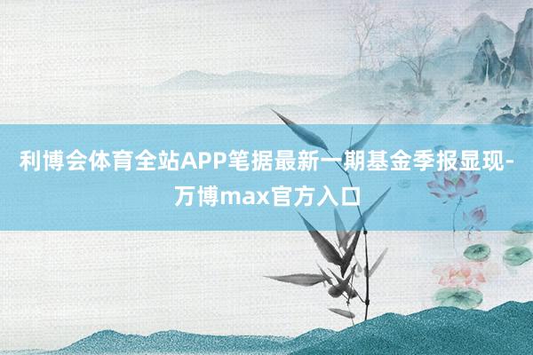 利博会体育全站APP笔据最新一期基金季报显现-万博max官方入口