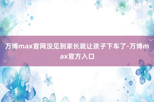 万博max官网没见到家长就让孩子下车了-万博max官方入口