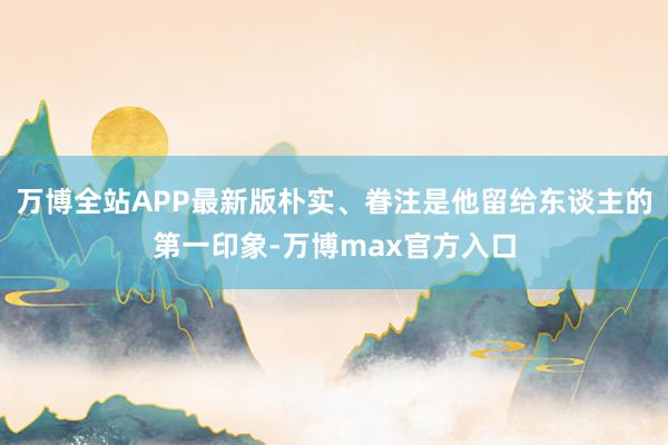 万博全站APP最新版朴实、眷注是他留给东谈主的第一印象-万博max官方入口