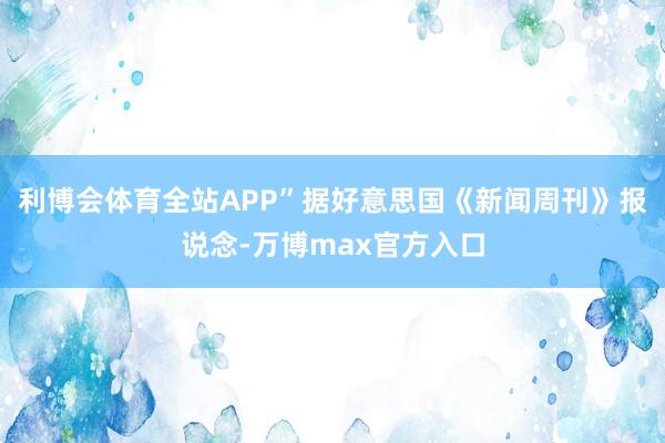利博会体育全站APP”据好意思国《新闻周刊》报说念-万博max官方入口