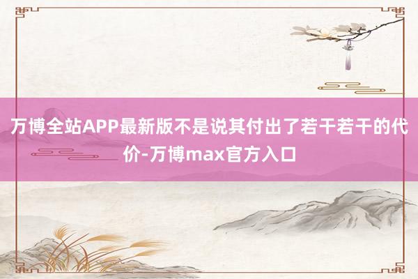 万博全站APP最新版不是说其付出了若干若干的代价-万博max官方入口
