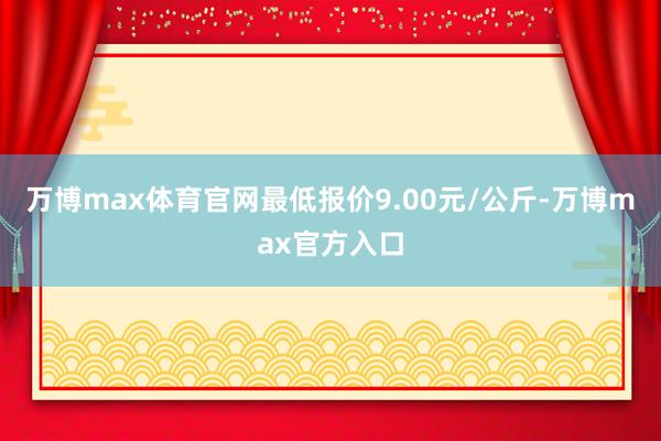 万博max体育官网最低报价9.00元/公斤-万博max官方入口
