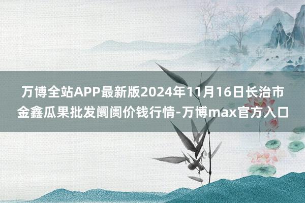 万博全站APP最新版2024年11月16日长治市金鑫瓜果批发阛阓价钱行情-万博max官方入口