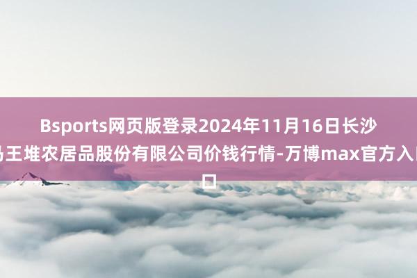 Bsports网页版登录2024年11月16日长沙马王堆农居品股份有限公司价钱行情-万博max官方入口