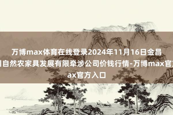 万博max体育在线登录2024年11月16日金昌市金川自然农家具发展有限牵涉公司价钱行情-万博max官方入口