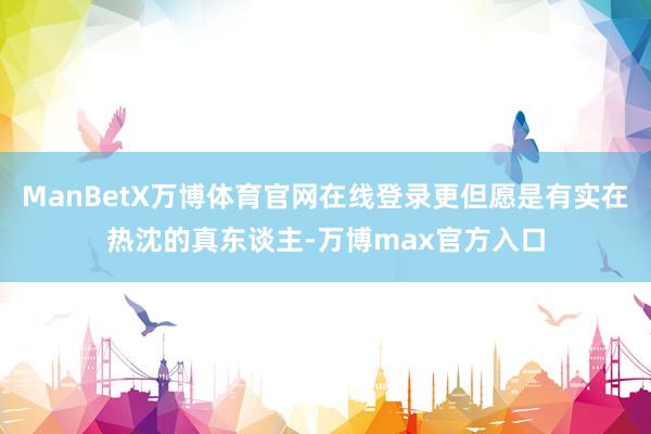 ManBetX万博体育官网在线登录更但愿是有实在热沈的真东谈主-万博max官方入口