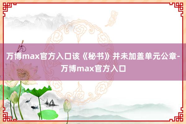 万博max官方入口该《秘书》并未加盖单元公章-万博max官方入口