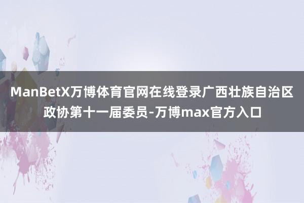 ManBetX万博体育官网在线登录广西壮族自治区政协第十一届委员-万博max官方入口