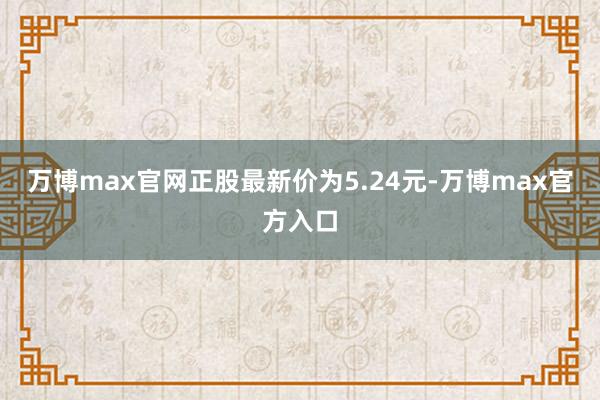 万博max官网正股最新价为5.24元-万博max官方入口
