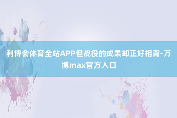 利博会体育全站APP但战役的成果却正好相背-万博max官方入口
