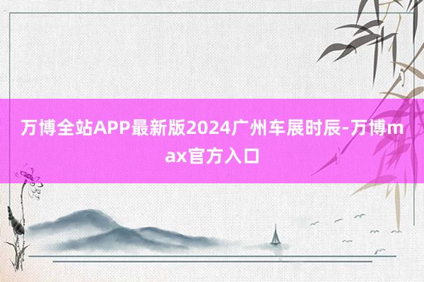 万博全站APP最新版　　2024广州车展时辰-万博max官方入口