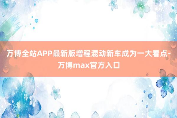 万博全站APP最新版增程混动新车成为一大看点-万博max官方入口
