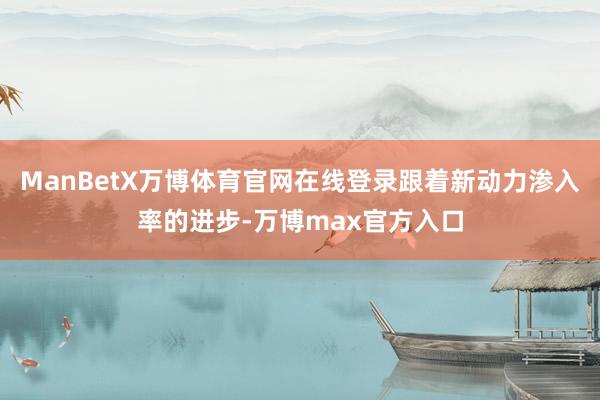 ManBetX万博体育官网在线登录跟着新动力渗入率的进步-万博max官方入口