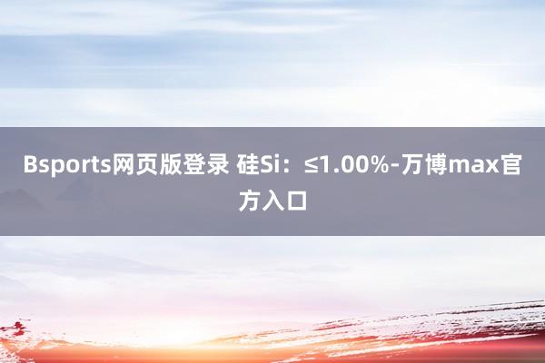 Bsports网页版登录 硅Si：≤1.00%-万博max官方入口