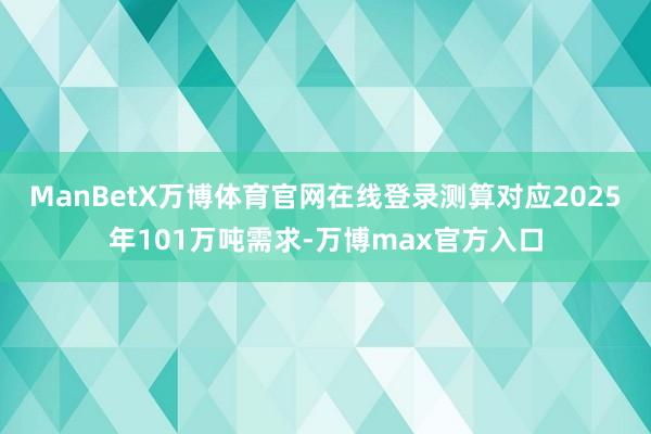 ManBetX万博体育官网在线登录测算对应2025年101万吨需求-万博max官方入口