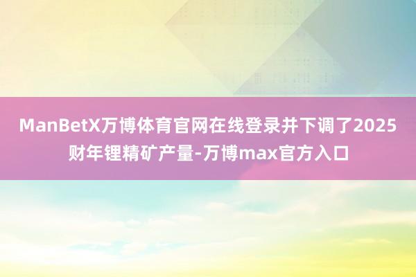 ManBetX万博体育官网在线登录并下调了2025财年锂精矿产量-万博max官方入口
