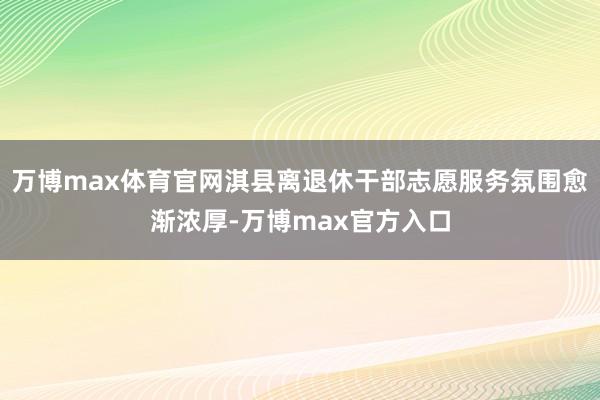 万博max体育官网淇县离退休干部志愿服务氛围愈渐浓厚-万博max官方入口