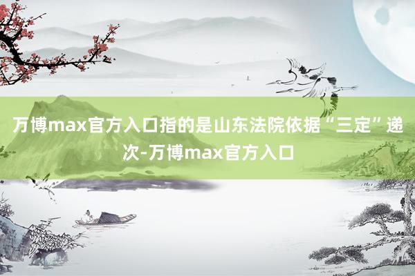 万博max官方入口指的是山东法院依据“三定”递次-万博max官方入口