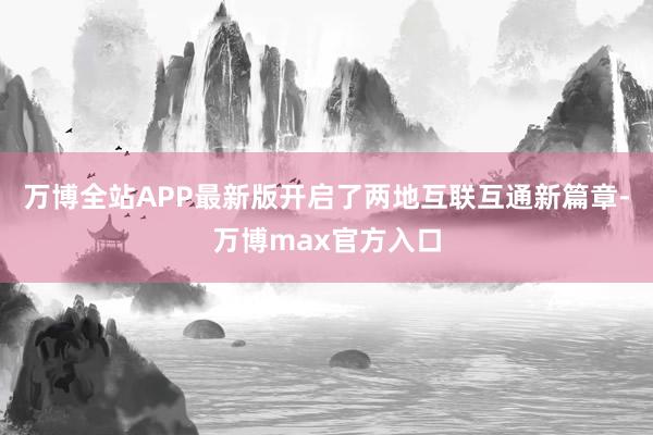 万博全站APP最新版开启了两地互联互通新篇章-万博max官方入口