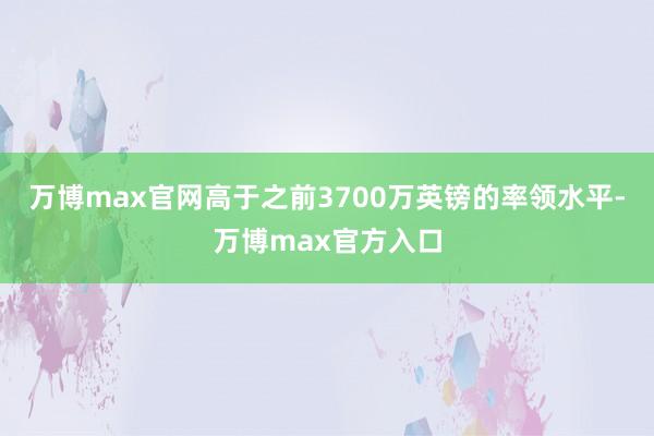 万博max官网高于之前3700万英镑的率领水平-万博max官方入口