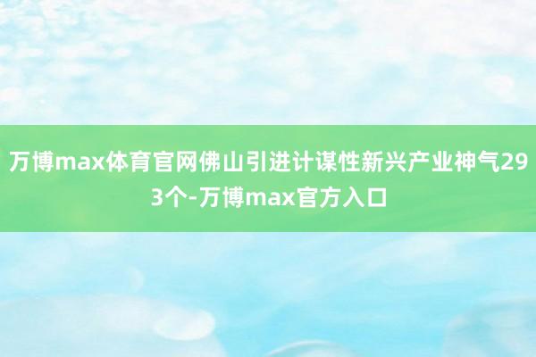 万博max体育官网佛山引进计谋性新兴产业神气293个-万博max官方入口