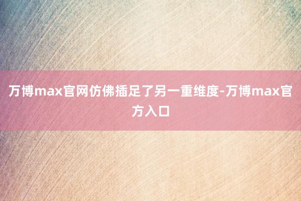 万博max官网仿佛插足了另一重维度-万博max官方入口
