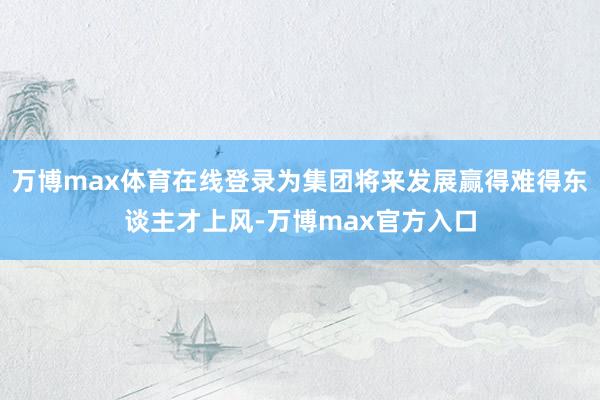 万博max体育在线登录为集团将来发展赢得难得东谈主才上风-万博max官方入口