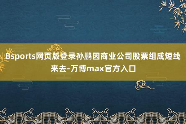 Bsports网页版登录孙鹏因商业公司股票组成短线来去-万博max官方入口