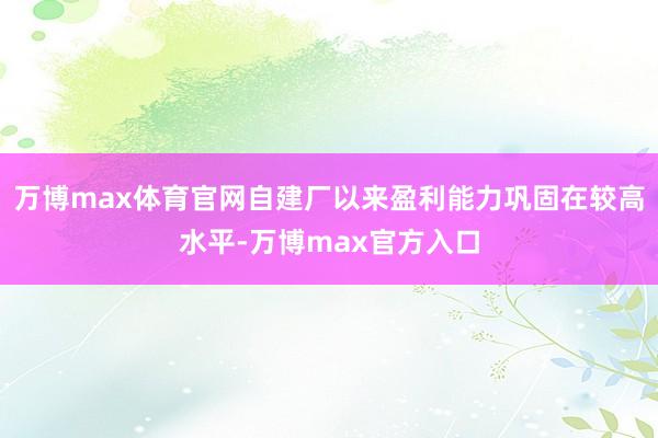 万博max体育官网自建厂以来盈利能力巩固在较高水平-万博max官方入口