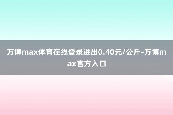 万博max体育在线登录进出0.40元/公斤-万博max官方入口
