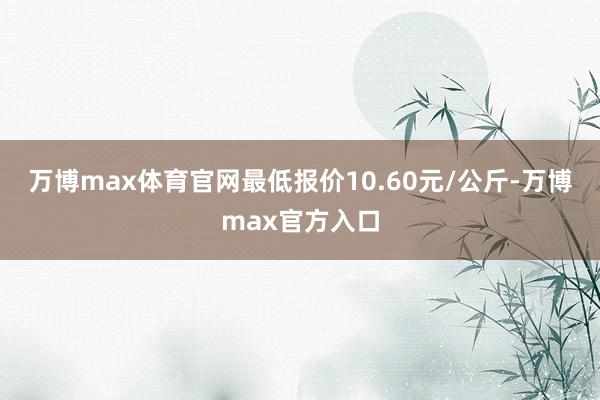万博max体育官网最低报价10.60元/公斤-万博max官方入口