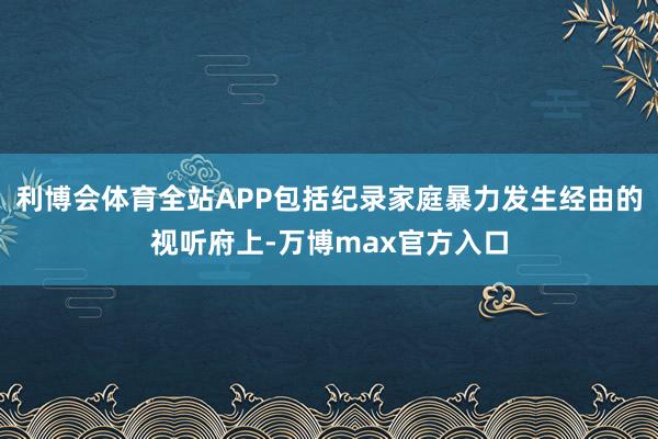 利博会体育全站APP包括纪录家庭暴力发生经由的视听府上-万博max官方入口