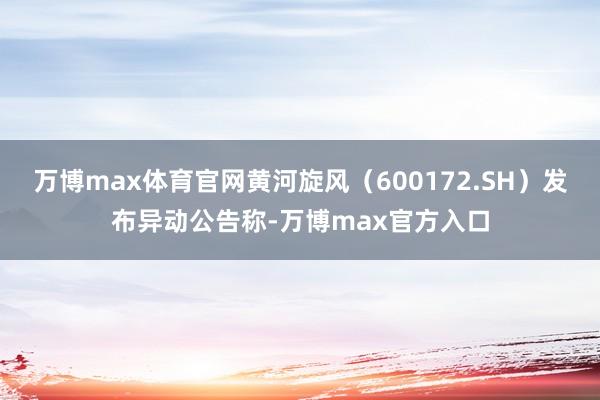 万博max体育官网黄河旋风（600172.SH）发布异动公告称-万博max官方入口