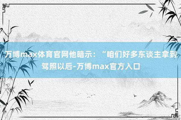 万博max体育官网他暗示：“咱们好多东谈主拿到驾照以后-万博max官方入口